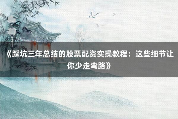 《踩坑三年总结的股票配资实操教程：这些细节让你少走弯路》