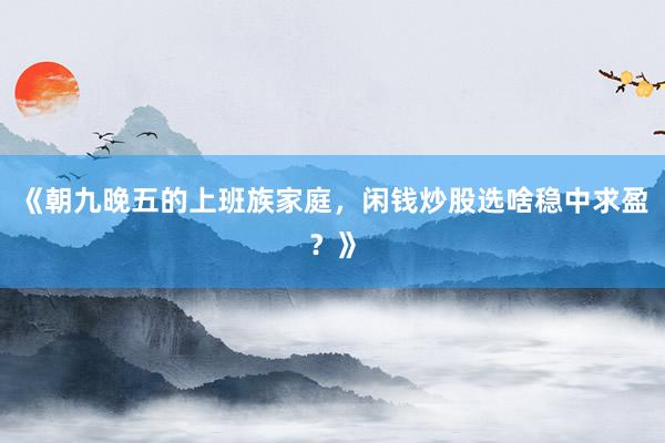 《朝九晚五的上班族家庭，闲钱炒股选啥稳中求盈？》