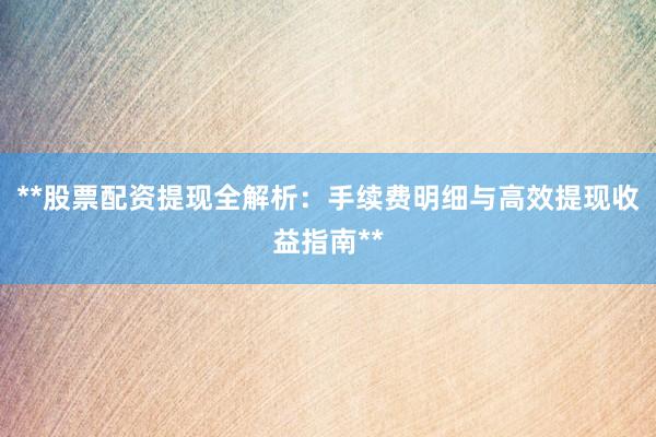 **股票配资提现全解析：手续费明细与高效提现收益指南**