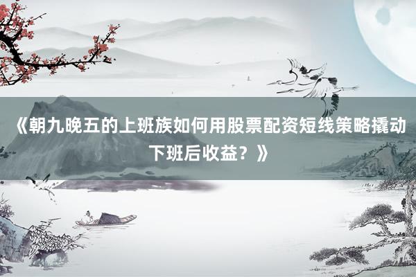 《朝九晚五的上班族如何用股票配资短线策略撬动下班后收益？》