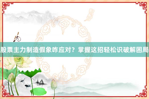 股票主力制造假象咋应对？掌握这招轻松识破解困局