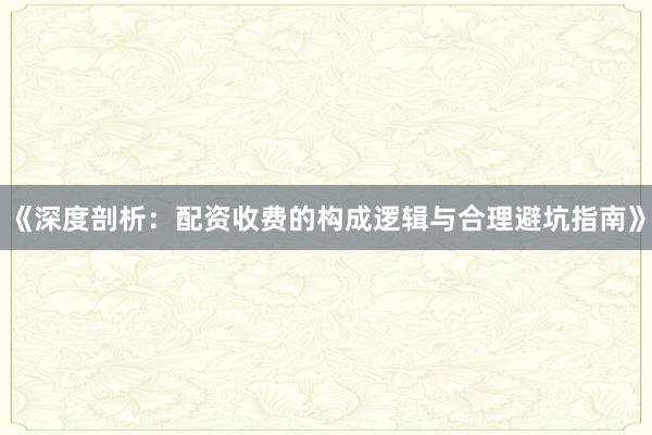 《深度剖析：配资收费的构成逻辑与合理避坑指南》