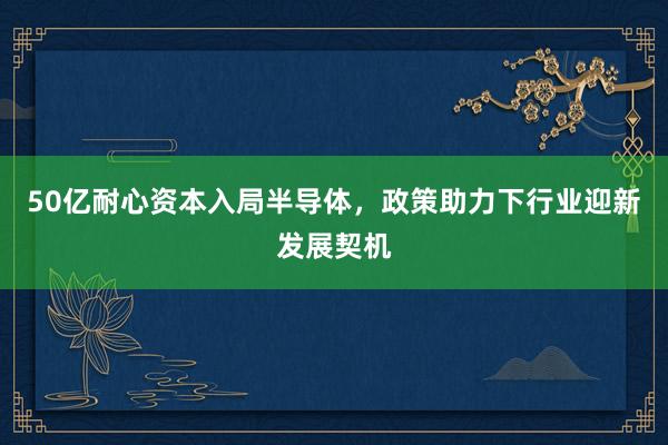 50亿耐心资本入局半导体，政策助力下行业迎新发展契机