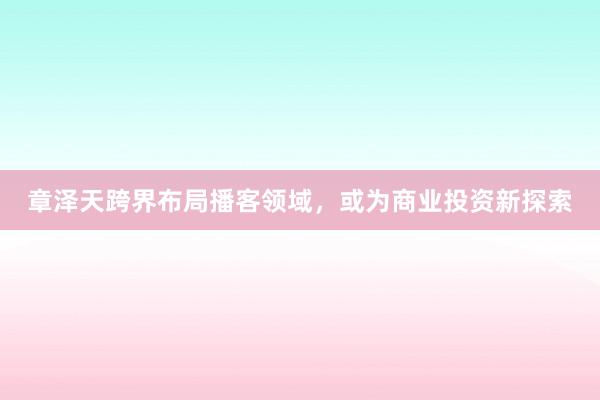 章泽天跨界布局播客领域，或为商业投资新探索