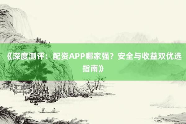 《深度测评：配资APP哪家强？安全与收益双优选指南》