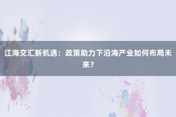 江海交汇新机遇：政策助力下沿海产业如何布局未来？