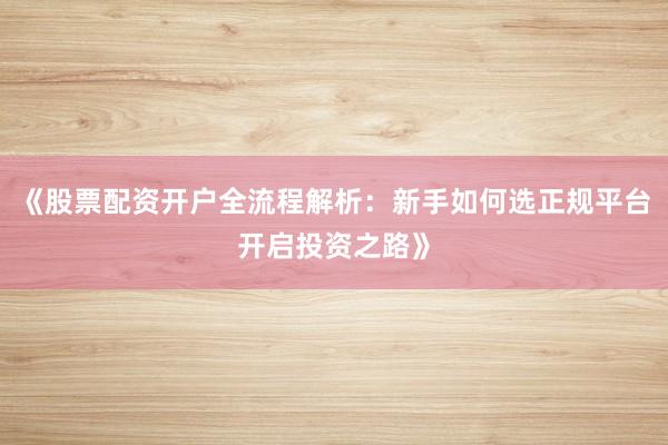 《股票配资开户全流程解析：新手如何选正规平台开启投资之路》