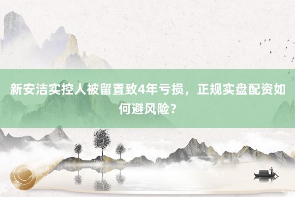 新安洁实控人被留置致4年亏损，正规实盘配资如何避风险？