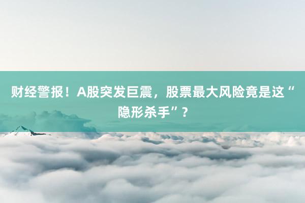财经警报！A股突发巨震，股票最大风险竟是这“隐形杀手”？