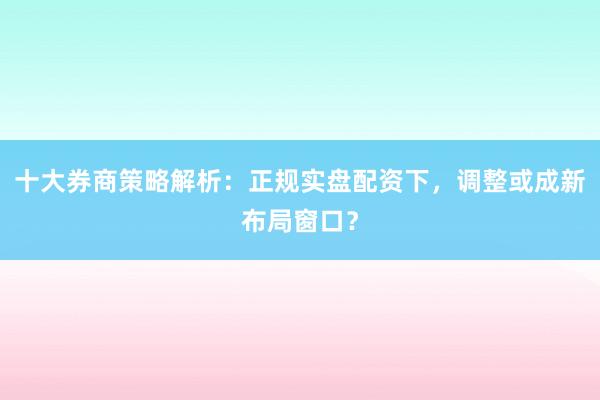 十大券商策略解析：正规实盘配资下，调整或成新布局窗口？