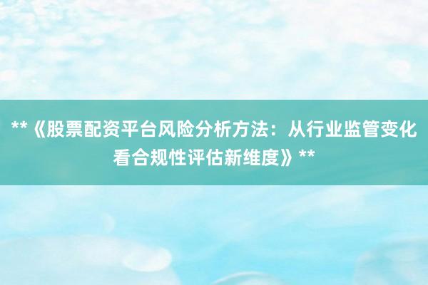 **《股票配资平台风险分析方法：从行业监管变化看合规性评估新维度》**