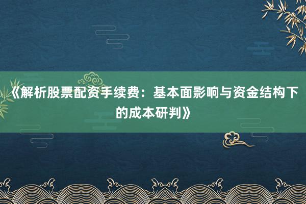 《解析股票配资手续费：基本面影响与资金结构下的成本研判》