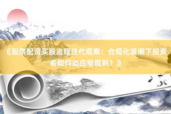 《股票配资买股流程迭代观察：合规化浪潮下投资者如何适应新规则？》