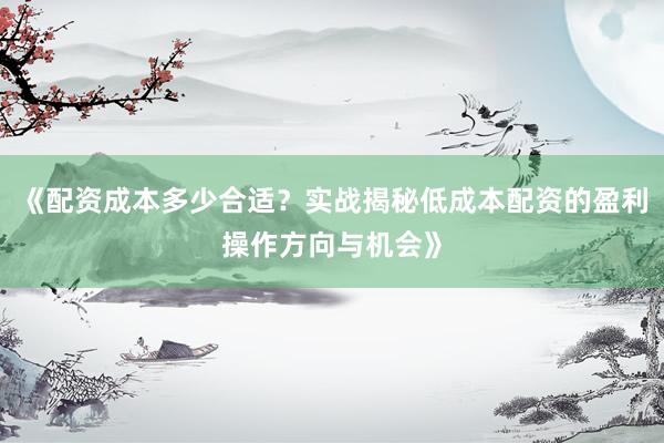 《配资成本多少合适？实战揭秘低成本配资的盈利操作方向与机会》
