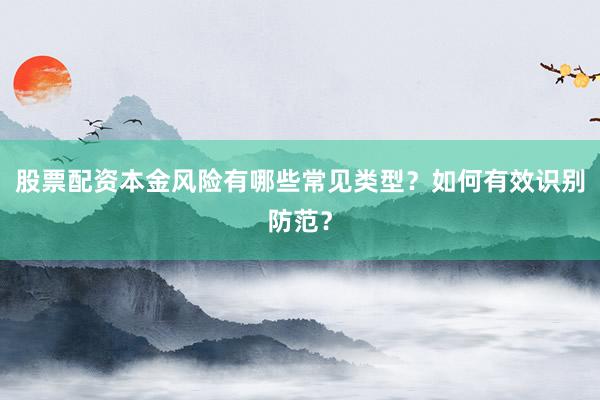 股票配资本金风险有哪些常见类型？如何有效识别防范？