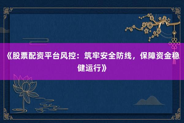 《股票配资平台风控：筑牢安全防线，保障资金稳健运行》