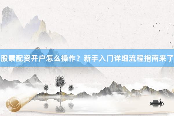 股票配资开户怎么操作？新手入门详细流程指南来了
