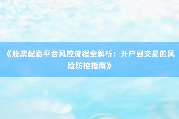 《股票配资平台风控流程全解析：开户到交易的风险防控指南》
